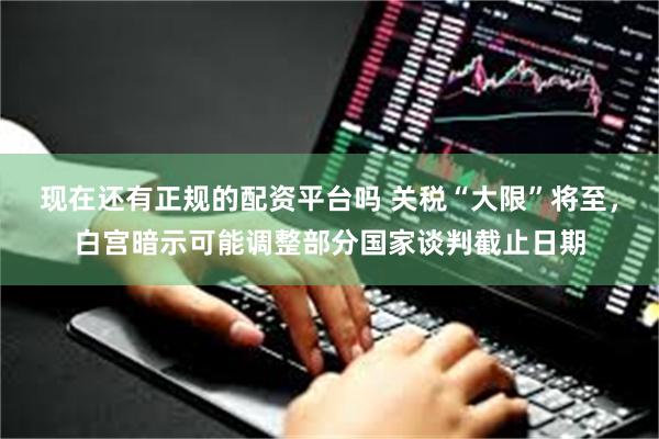 现在还有正规的配资平台吗 关税“大限”将至，白宫暗示可能调整部分国家谈判截止日期