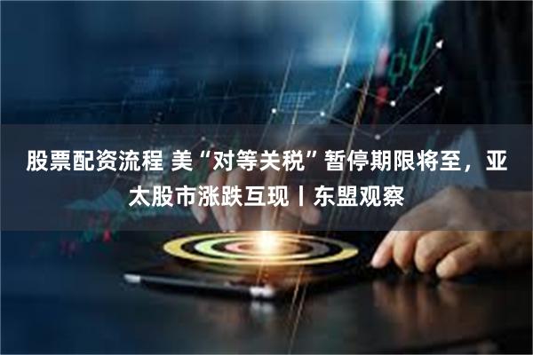股票配资流程 美“对等关税”暂停期限将至，亚太股市涨跌互现丨东盟观察