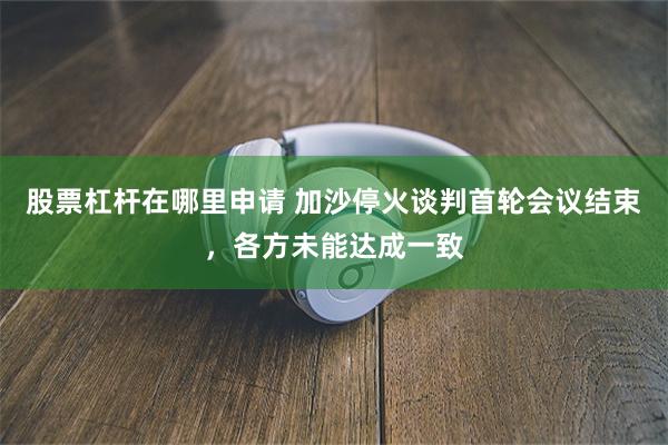股票杠杆在哪里申请 加沙停火谈判首轮会议结束，各方未能达成一致