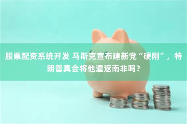 股票配资系统开发 马斯克宣布建新党“硬刚”，特朗普真会将他遣返南非吗？