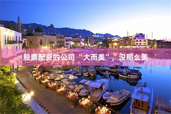 股票配资的公司 “大而美”，没那么美