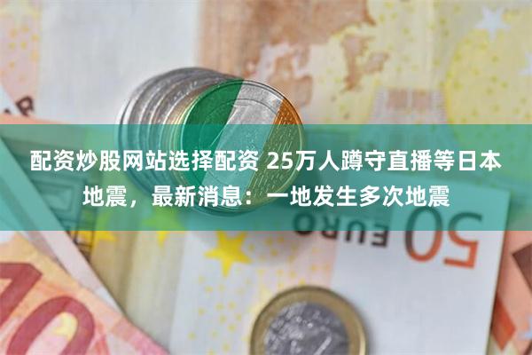 配资炒股网站选择配资 25万人蹲守直播等日本地震，最新消息：一地发生多次地震