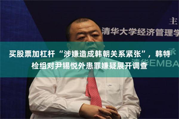 买股票加杠杆 “涉嫌造成韩朝关系紧张”，韩特检组对尹锡悦外患罪嫌疑展开调查