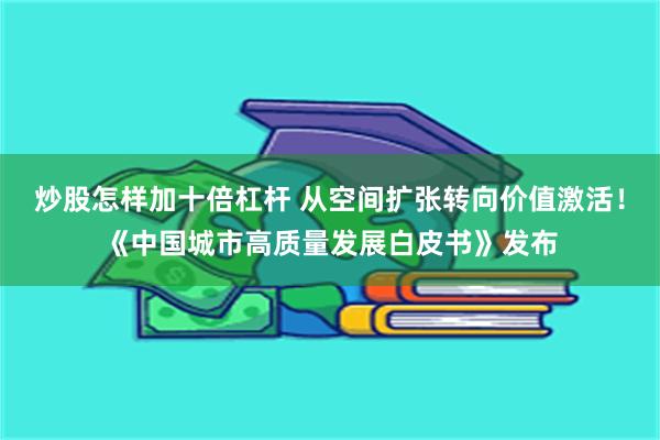 炒股怎样加十倍杠杆 从空间扩张转向价值激活！《中国城市高质量发展白皮书》发布