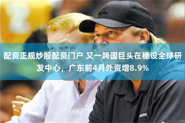 配资正规炒股配资门户 又一跨国巨头在穗设全球研发中心，广东前4月外资增8.9%