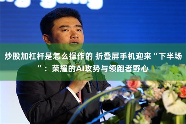 炒股加杠杆是怎么操作的 折叠屏手机迎来“下半场”：荣耀的AI攻势与领跑者野心