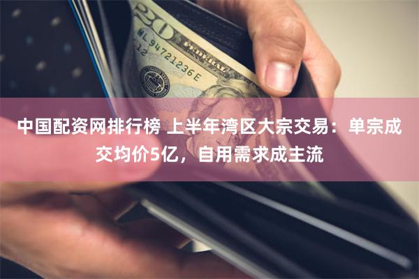 中国配资网排行榜 上半年湾区大宗交易：单宗成交均价5亿，自用需求成主流