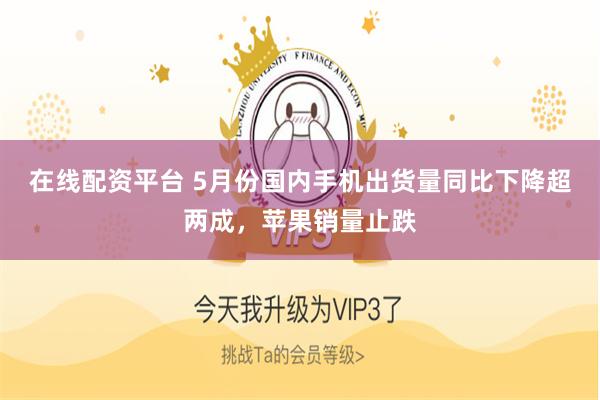 在线配资平台 5月份国内手机出货量同比下降超两成，苹果销量止跌