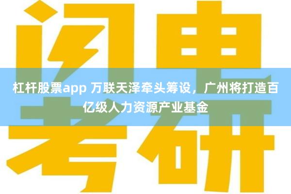 杠杆股票app 万联天泽牵头筹设，广州将打造百亿级人力资源产业基金
