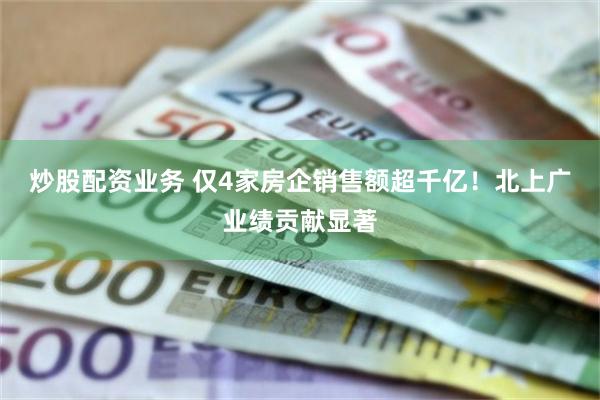 炒股配资业务 仅4家房企销售额超千亿！北上广业绩贡献显著