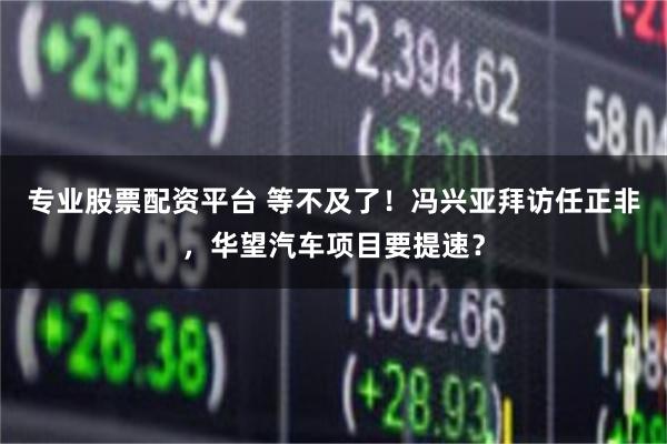 专业股票配资平台 等不及了！冯兴亚拜访任正非，华望汽车项目要提速？