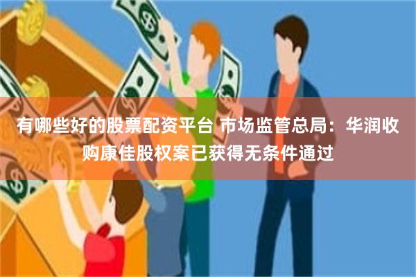 有哪些好的股票配资平台 市场监管总局：华润收购康佳股权案已获得无条件通过