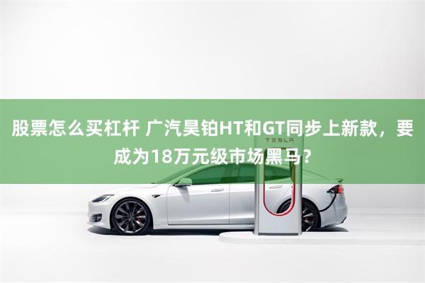 股票怎么买杠杆 广汽昊铂HT和GT同步上新款,要成为18万元级市场黑马?
