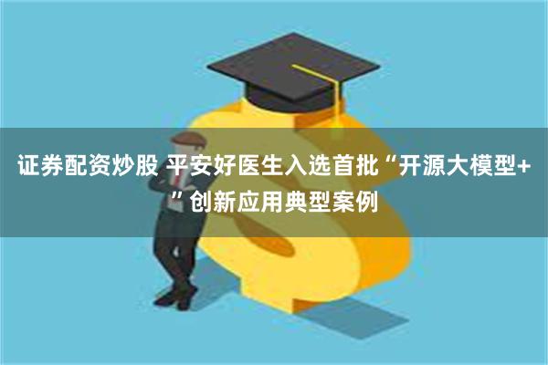 证券配资炒股 平安好医生入选首批“开源大模型+”创新应用典型案例