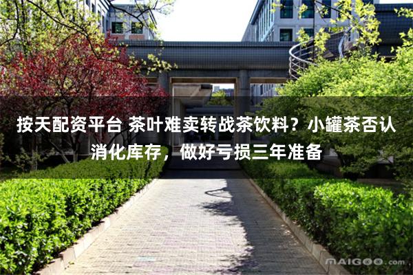 按天配资平台 茶叶难卖转战茶饮料？小罐茶否认消化库存，做好亏损三年准备