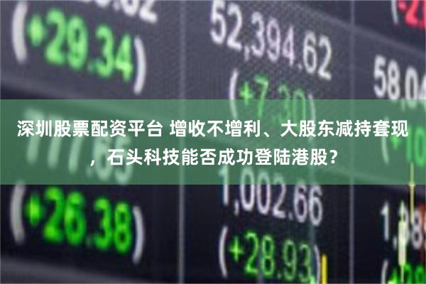深圳股票配资平台 增收不增利、大股东减持套现,石头科技能否成功登陆港股?