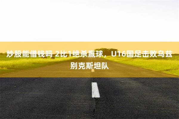 炒股能借钱吗 2比1绝杀赢球，U16国足击败乌兹别克斯坦队