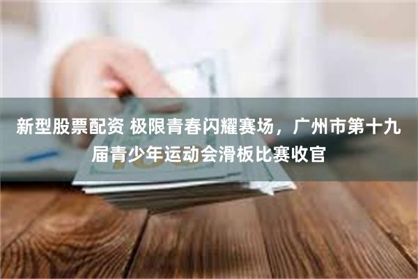 新型股票配资 极限青春闪耀赛场，广州市第十九届青少年运动会滑板比赛收官