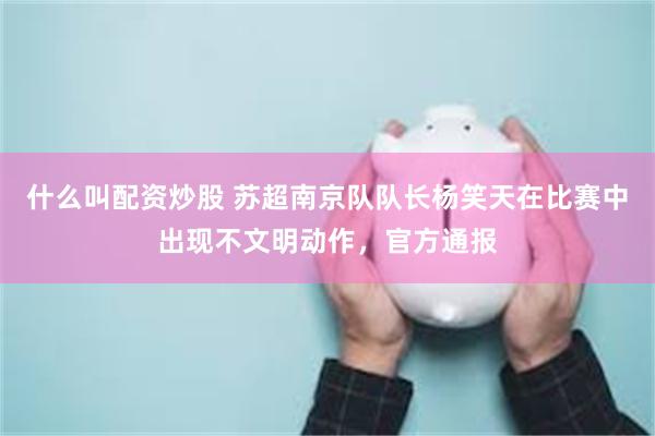 什么叫配资炒股 苏超南京队队长杨笑天在比赛中出现不文明动作，官方通报