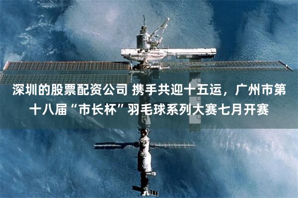 深圳的股票配资公司 携手共迎十五运，广州市第十八届“市长杯”羽毛球系列大赛七月开赛