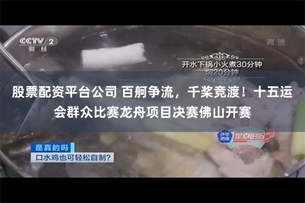 股票配资平台公司 百舸争流，千桨竞渡！十五运会群众比赛龙舟项目决赛佛山开赛