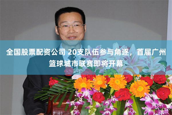 全国股票配资公司 20支队伍参与角逐，首届广州篮球城市联赛即将开幕
