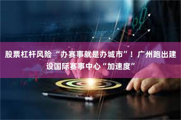 股票杠杆风险 “办赛事就是办城市”！广州跑出建设国际赛事中心“加速度”
