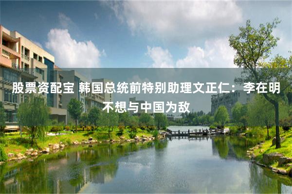 股票资配宝 韩国总统前特别助理文正仁：李在明不想与中国为敌