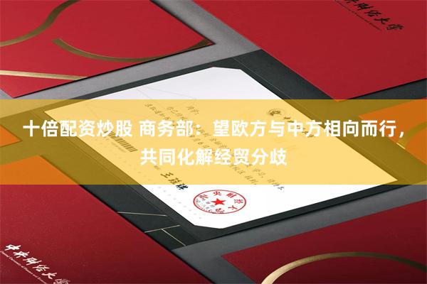 十倍配资炒股 商务部：望欧方与中方相向而行，共同化解经贸分歧