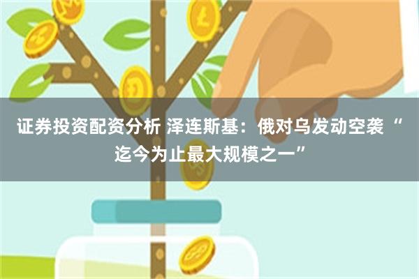 证券投资配资分析 泽连斯基：俄对乌发动空袭 “迄今为止最大规模之一”