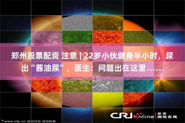 郑州股票配资 注意 | 22岁小伙健身半小时，尿出“酱油尿”，医生：问题出在这里……