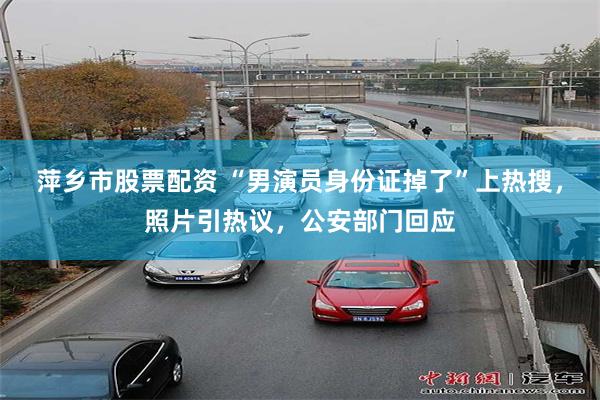 萍乡市股票配资 “男演员身份证掉了”上热搜，照片引热议，公安部门回应