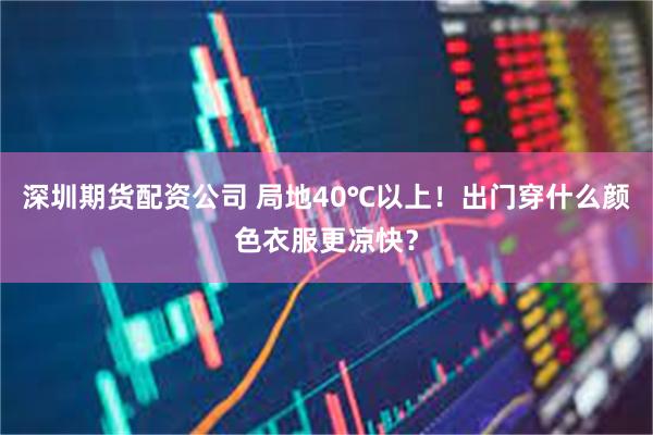 深圳期货配资公司 局地40℃以上！出门穿什么颜色衣服更凉快？