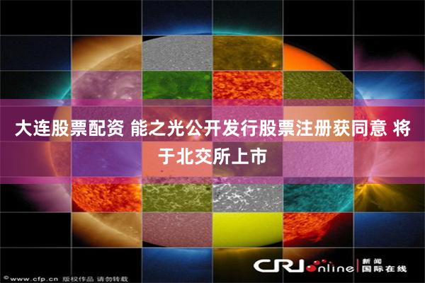 大连股票配资 能之光公开发行股票注册获同意 将于北交所上市