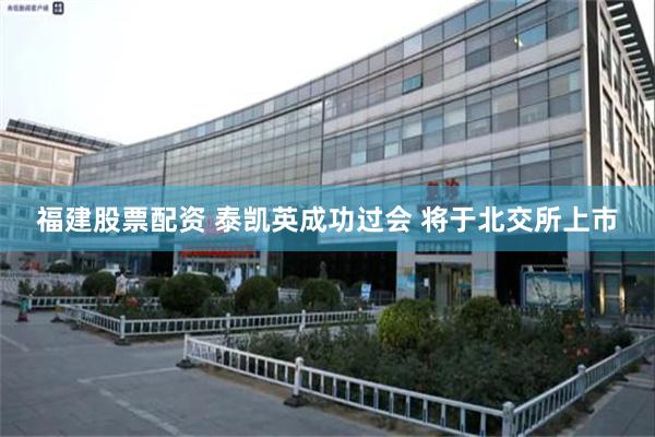 福建股票配资 泰凯英成功过会 将于北交所上市