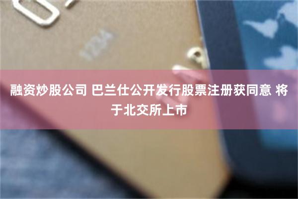 融资炒股公司 巴兰仕公开发行股票注册获同意 将于北交所上市