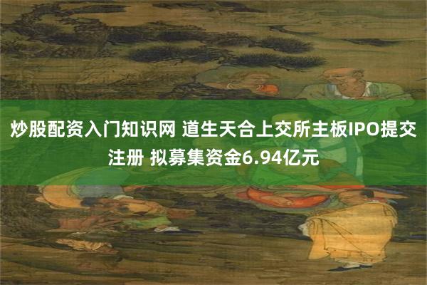 炒股配资入门知识网 道生天合上交所主板IPO提交注册 拟募集资金6.94亿元