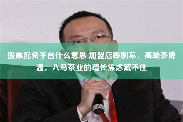 股票配资平台什么意思 加盟店踩刹车，高端茶降温，八马茶业的增长焦虑藏不住