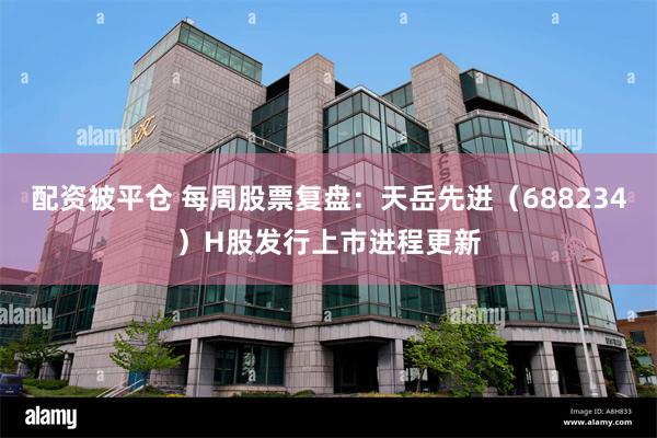 配资被平仓 每周股票复盘：天岳先进（688234）H股发行上市进程更新