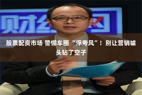股票配资市场 警惕车圈 “浮夸风”！别让营销噱头钻了空子