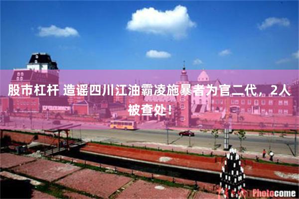 股市杠杆 造谣四川江油霸凌施暴者为官二代，2人被查处！