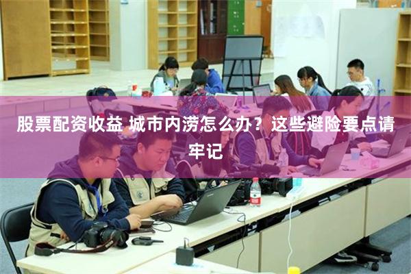 股票配资收益 城市内涝怎么办？这些避险要点请牢记