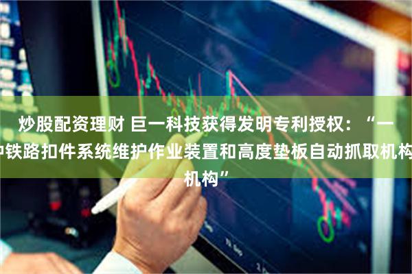 炒股配资理财 巨一科技获得发明专利授权：“一种铁路扣件系统维护作业装置和高度垫板自动抓取机构”