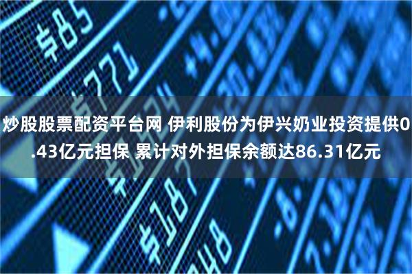 炒股股票配资平台网 伊利股份为伊兴奶业投资提供0.43亿元担保 累计对外担保余额达86.31亿元