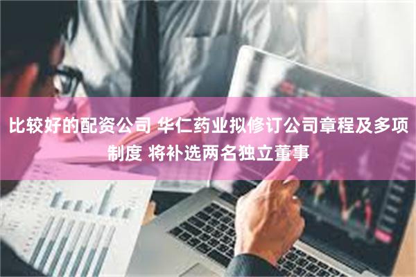 比较好的配资公司 华仁药业拟修订公司章程及多项制度 将补选两名独立董事