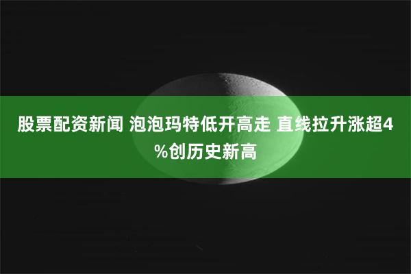 股票配资新闻 泡泡玛特低开高走 直线拉升涨超4%创历史新高