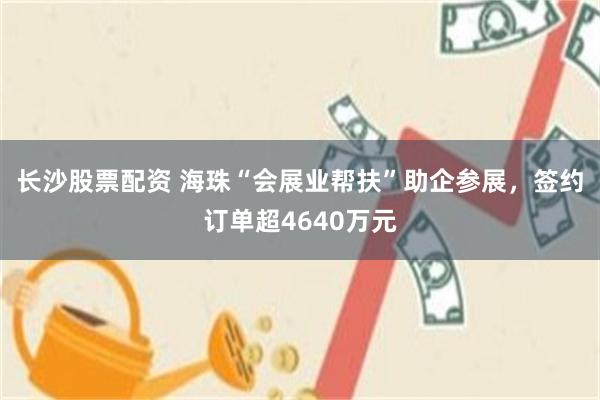 长沙股票配资 海珠“会展业帮扶”助企参展，签约订单超4640万元