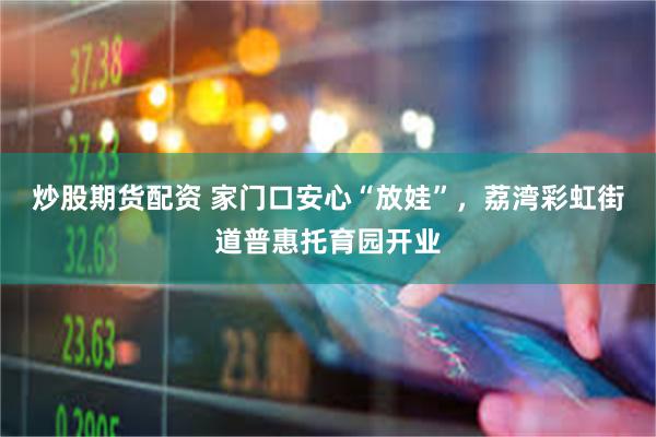 炒股期货配资 家门口安心“放娃”，荔湾彩虹街道普惠托育园开业