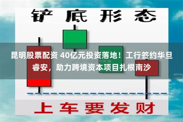 昆明股票配资 40亿元投资落地！工行签约华旦睿安，助力跨境资本项目扎根南沙