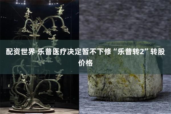 配资世界 乐普医疗决定暂不下修“乐普转2”转股价格